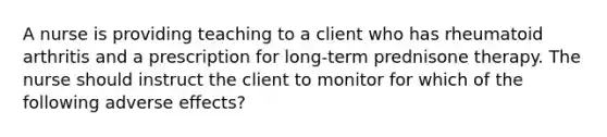 A nurse is providing teaching to a client who has rheumatoid arthritis and a prescription for long-term prednisone therapy. The nurse should instruct the client to monitor for which of the following adverse effects?