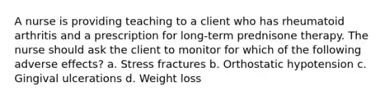 A nurse is providing teaching to a client who has rheumatoid arthritis and a prescription for long-term prednisone therapy. The nurse should ask the client to monitor for which of the following adverse effects? a. Stress fractures b. Orthostatic hypotension c. Gingival ulcerations d. Weight loss