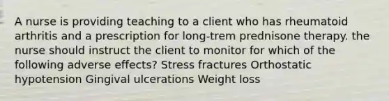 A nurse is providing teaching to a client who has rheumatoid arthritis and a prescription for long-trem prednisone therapy. the nurse should instruct the client to monitor for which of the following adverse effects? Stress fractures Orthostatic hypotension Gingival ulcerations Weight loss