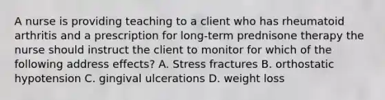 A nurse is providing teaching to a client who has rheumatoid arthritis and a prescription for long-term prednisone therapy the nurse should instruct the client to monitor for which of the following address effects? A. Stress fractures B. orthostatic hypotension C. gingival ulcerations D. weight loss