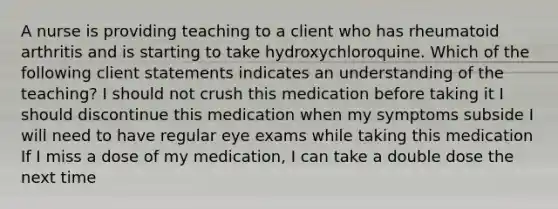 A nurse is providing teaching to a client who has rheumatoid arthritis and is starting to take hydroxychloroquine. Which of the following client statements indicates an understanding of the teaching? I should not crush this medication before taking it I should discontinue this medication when my symptoms subside I will need to have regular eye exams while taking this medication If I miss a dose of my medication, I can take a double dose the next time