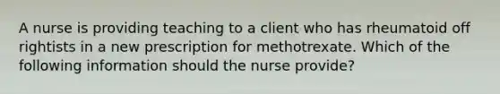 A nurse is providing teaching to a client who has rheumatoid off rightists in a new prescription for methotrexate. Which of the following information should the nurse provide?