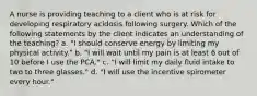 A nurse is providing teaching to a client who is at risk for developing respiratory acidosis following surgery. Which of the following statements by the client indicates an understanding of the teaching? a. "I should conserve energy by limiting my physical activity." b. "I will wait until my pain is at least 6 out of 10 before I use the PCA." c. "I will limit my daily fluid intake to two to three glasses." d. "I will use the incentive spirometer every hour."