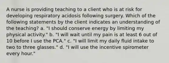 A nurse is providing teaching to a client who is at risk for developing respiratory acidosis following surgery. Which of the following statements by the client indicates an understanding of the teaching? a. "I should conserve energy by limiting my physical activity." b. "I will wait until my pain is at least 6 out of 10 before I use the PCA." c. "I will limit my daily fluid intake to two to three glasses." d. "I will use the incentive spirometer every hour."