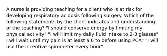 A nurse is providing teaching for a client who is at risk for developing respiratory acidosis following surgery. Which of the following statements by the client indicates and understanding of the teaching? "I should conserve energy by limiting my physical activity" "I will limit my daily fluid intake to 2-3 glasses" I will wait until my pain is at least a 6 to before using PCA" "I will use the incentive spirometer every hour"