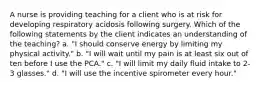 A nurse is providing teaching for a client who is at risk for developing respiratory acidosis following surgery. Which of the following statements by the client indicates an understanding of the teaching? a. "I should conserve energy by limiting my physical activity." b. "I will wait until my pain is at least six out of ten before I use the PCA." c. "I will limit my daily fluid intake to 2-3 glasses." d. "I will use the incentive spirometer every hour."