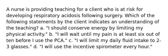 A nurse is providing teaching for a client who is at risk for developing respiratory acidosis following surgery. Which of the following statements by the client indicates an understanding of the teaching? a. "I should conserve energy by limiting my physical activity." b. "I will wait until my pain is at least six out of ten before I use the PCA." c. "I will limit my daily fluid intake to 2-3 glasses." d. "I will use the incentive spirometer every hour."