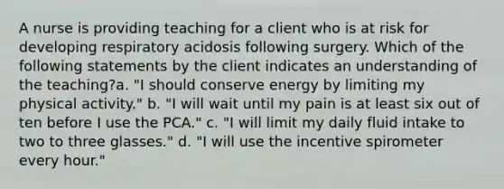 A nurse is providing teaching for a client who is at risk for developing respiratory acidosis following surgery. Which of the following statements by the client indicates an understanding of the teaching?a. "I should conserve energy by limiting my physical activity." b. "I will wait until my pain is at least six out of ten before I use the PCA." c. "I will limit my daily fluid intake to two to three glasses." d. "I will use the incentive spirometer every hour."