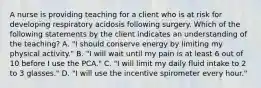 A nurse is providing teaching for a client who is at risk for developing respiratory acidosis following surgery. Which of the following statements by the client indicates an understanding of the teaching? A. "I should conserve energy by limiting my physical activity." B. "I will wait until my pain is at least 6 out of 10 before I use the PCA." C. "I will limit my daily fluid intake to 2 to 3 glasses." D. "I will use the incentive spirometer every hour."