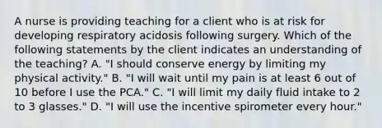 A nurse is providing teaching for a client who is at risk for developing respiratory acidosis following surgery. Which of the following statements by the client indicates an understanding of the teaching? A. "I should conserve energy by limiting my physical activity." B. "I will wait until my pain is at least 6 out of 10 before I use the PCA." C. "I will limit my daily fluid intake to 2 to 3 glasses." D. "I will use the incentive spirometer every hour."