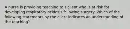 A nurse is providing teaching to a client who is at risk for developing respiratory acidosis following surgery. Which of the following statements by the client indicates an understanding of the teaching?