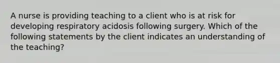 A nurse is providing teaching to a client who is at risk for developing respiratory acidosis following surgery. Which of the following statements by the client indicates an understanding of the teaching?