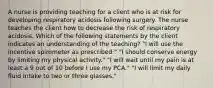 A nurse is providing teaching for a client who is at risk for developing respiratory acidosis following surgery. The nurse teaches the client how to decrease the risk of respiratory acidosis. Which of the following statements by the client indicates an understanding of the teaching? "I will use the incentive spirometer as prescribed." "I should conserve energy by limiting my physical activity." "I will wait until my pain is at least a 9 out of 10 before I use my PCA." "I will limit my daily fluid intake to two or three glasses."