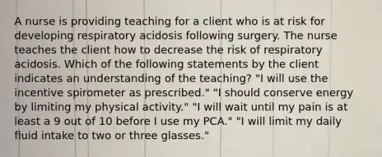 A nurse is providing teaching for a client who is at risk for developing respiratory acidosis following surgery. The nurse teaches the client how to decrease the risk of respiratory acidosis. Which of the following statements by the client indicates an understanding of the teaching? "I will use the incentive spirometer as prescribed." "I should conserve energy by limiting my physical activity." "I will wait until my pain is at least a 9 out of 10 before I use my PCA." "I will limit my daily fluid intake to two or three glasses."