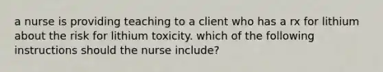 a nurse is providing teaching to a client who has a rx for lithium about the risk for lithium toxicity. which of the following instructions should the nurse include?