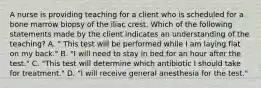 A nurse is providing teaching for a client who is scheduled for a bone marrow biopsy of the iliac crest. Which of the following statements made by the client indicates an understanding of the teaching? A. " This test will be performed while I am laying flat on my back." B. "I will need to stay in bed for an hour after the test." C. "This test will determine which antibiotic I should take for treatment." D. "I will receive general anesthesia for the test."