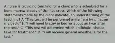 A nurse is providing teaching for a client who is scheduled for a bone marrow biopsy of the iliac crest. Which of the following statements made by the client indicates an understanding of the teaching? A. "This test will be performed while I am lying flat on my back." B. "I will need to stay in bed for about an hour after the test." C. "This test will determine which antibiotic I should take for treatment." D. "I will receive general anesthesia for the test."