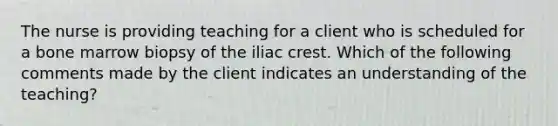 The nurse is providing teaching for a client who is scheduled for a bone marrow biopsy of the iliac crest. Which of the following comments made by the client indicates an understanding of the teaching?