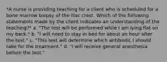 *A nurse is providing teaching for a client who is scheduled for a bone marrow biopsy of the iliac crest. Which of the following statements made by the client indicates an understanding of the teaching?* a. "The test will be performed while I am lying flat on my back." b. "I will need to stay in bed for about an hour after the test." c. "This test will determine which antibiotic I should take for the treatment." d. "I will receive general anesthesia before the test."