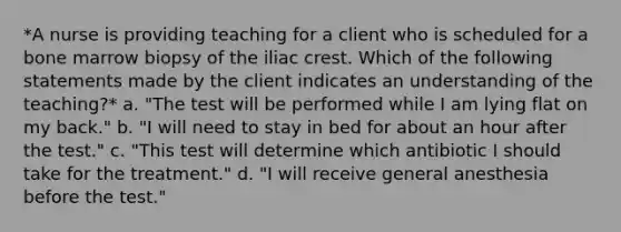 *A nurse is providing teaching for a client who is scheduled for a bone marrow biopsy of the iliac crest. Which of the following statements made by the client indicates an understanding of the teaching?* a. "The test will be performed while I am lying flat on my back." b. "I will need to stay in bed for about an hour after the test." c. "This test will determine which antibiotic I should take for the treatment." d. "I will receive general anesthesia before the test."