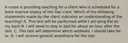 A nurse is providing teaching for a client who is scheduled for a bone marrow biopsy of the iliac crest. Which of the following statements made by the client indicates an understanding of the teaching? A. This test will be performed while I am lying flat on my back B. I will need to stay in bed for about an hour after the test. C. This test will determine which antibiotic I should take for tx. D. I will receive general anesthesia for the test