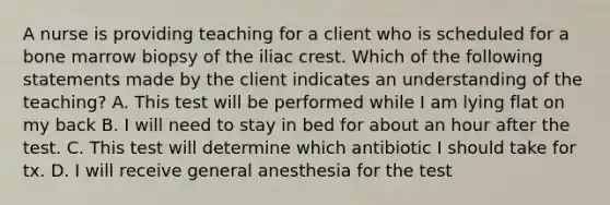 A nurse is providing teaching for a client who is scheduled for a bone marrow biopsy of the iliac crest. Which of the following statements made by the client indicates an understanding of the teaching? A. This test will be performed while I am lying flat on my back B. I will need to stay in bed for about an hour after the test. C. This test will determine which antibiotic I should take for tx. D. I will receive general anesthesia for the test