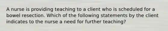 A nurse is providing teaching to a client who is scheduled for a bowel resection. Which of the following statements by the client indicates to the nurse a need for further teaching?