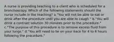 A nurse is providing teaching to a client who is scheduled for a bronchoscopy. Which of the following statements should the nurse include in the teaching? a."You will not be able to eat or drink after the procedure until you are able to cough." b."You will drink a contrast solution 30 minutes prior to the procedure." c."The purpose of this procedure is to remove excess fluid from your lungs." d."You will need to lie on your back for 4 to 6 hours following the procedure."