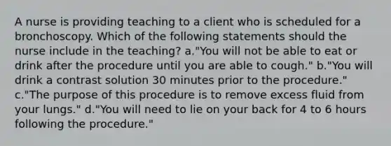 A nurse is providing teaching to a client who is scheduled for a bronchoscopy. Which of the following statements should the nurse include in the teaching? a."You will not be able to eat or drink after the procedure until you are able to cough." b."You will drink a contrast solution 30 minutes prior to the procedure." c."The purpose of this procedure is to remove excess fluid from your lungs." d."You will need to lie on your back for 4 to 6 hours following the procedure."