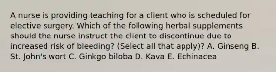 A nurse is providing teaching for a client who is scheduled for elective surgery. Which of the following herbal supplements should the nurse instruct the client to discontinue due to increased risk of bleeding? (Select all that apply)? A. Ginseng B. St. John's wort C. Ginkgo biloba D. Kava E. Echinacea