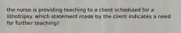 the nurse is providing teaching to a client scheduled for a lithotripsy. which statement made by the client indicates a need for further teaching?