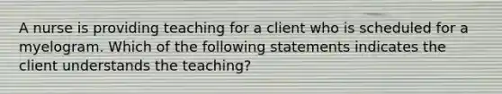 A nurse is providing teaching for a client who is scheduled for a myelogram. Which of the following statements indicates the client understands the teaching?