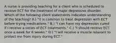 A nurse is providing teaching for a client who is scheduled to receive ECT for the treatment of major depressive disorder. Which of the following client statements indicates understanding of the teaching? A.) "it is common to treat depression with ECT before trying medications." B.) "I can have my depression cured if I receive a series of ECT treatments." C.) "I should receive ECT once a week for 6 weeks." D.) "I will receive a muscle relaxant to protect me from injury during ECT."