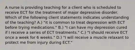 A nurse is providing teaching for a client who is scheduled to receive ECT for the treatment of major depressive disorder. Which of the following client statements indicates understanding of the teaching? A.) "it is common to treat depression with ECT before trying medications." B.) "I can have my depression cured if I receive a series of ECT treatments." C.) "I should receive ECT once a week for 6 weeks." D.) "I will receive a muscle relaxant to protect me from injury during ECT."