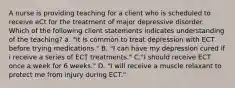 A nurse is providing teaching for a client who is scheduled to receive eCt for the treatment of major depressive disorder. Which of the following client statements indicates understanding of the teaching? a. "it is common to treat depression with ECT before trying medications." B. "I can have my depression cured if i receive a series of ECT treatments." C."I should receive ECT once a week for 6 weeks." D. "I will receive a muscle relaxant to protect me from injury during ECT."