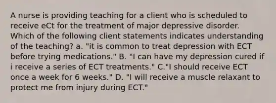 A nurse is providing teaching for a client who is scheduled to receive eCt for the treatment of major depressive disorder. Which of the following client statements indicates understanding of the teaching? a. "it is common to treat depression with ECT before trying medications." B. "I can have my depression cured if i receive a series of ECT treatments." C."I should receive ECT once a week for 6 weeks." D. "I will receive a muscle relaxant to protect me from injury during ECT."