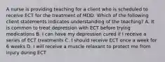 A nurse is providing teaching for a client who is scheduled to receive ECT for the treatment of MDD. Which of the following client statements indicates understanding of the teaching? A. It is common to treat depression with ECT before trying medications B. I can have my depression cured if I receive a series of ECT treatments C. I should receive ECT once a week for 6 weeks D. I will receive a muscle relaxant to protect me from injury during ECT