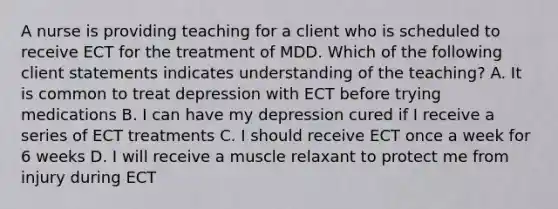 A nurse is providing teaching for a client who is scheduled to receive ECT for the treatment of MDD. Which of the following client statements indicates understanding of the teaching? A. It is common to treat depression with ECT before trying medications B. I can have my depression cured if I receive a series of ECT treatments C. I should receive ECT once a week for 6 weeks D. I will receive a muscle relaxant to protect me from injury during ECT