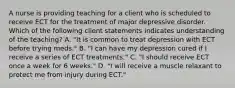 A nurse is providing teaching for a client who is scheduled to receive ECT for the treatment of major depressive disorder. Which of the following client statements indicates understanding of the teaching? A. "It is common to treat depression with ECT before trying meds." B. "I can have my depression cured if I receive a series of ECT treatments." C. "I should receive ECT once a week for 6 weeks." D. "I will receive a muscle relaxant to protect me from injury during ECT."