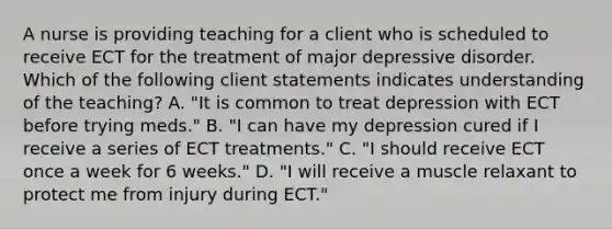 A nurse is providing teaching for a client who is scheduled to receive ECT for the treatment of <a href='https://www.questionai.com/knowledge/kJkY9bSfgc-major-depressive-disorder' class='anchor-knowledge'>major depressive disorder</a>. Which of the following client statements indicates understanding of the teaching? A. "It is common to treat depression with ECT before trying meds." B. "I can have my depression cured if I receive a series of ECT treatments." C. "I should receive ECT once a week for 6 weeks." D. "I will receive a muscle relaxant to protect me from injury during ECT."