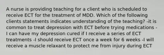 A nurse is providing teaching for a client who is scheduled to receive ECT for the treatment of MDD. Which of the following clients statements indicates understanding of the teaching? -it is common to treat depression with ECT before trying medications -I can have my depression cured if I receive a series of ECT treatments -I should receive ECT once a week for 6 weeks -I will receive a muscle relaxant to protect me from injury during ECT