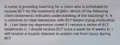 A nurse is providing teaching for a client who is scheduled to receive ECT for the treatment of JDD> Which of the following client statements indicates understanding of the teaching? A. It is common to treat depression with ECT before trying medication B . I can have my depression cured if I receive a series of ECT treatments C. I should receive ECT once a week for 6 weeks D. I will receive a muscle relaxant to protect me from injury during ECT