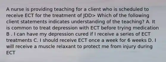 A nurse is providing teaching for a client who is scheduled to receive ECT for the treatment of JDD> Which of the following client statements indicates understanding of the teaching? A. It is common to treat depression with ECT before trying medication B . I can have my depression cured if I receive a series of ECT treatments C. I should receive ECT once a week for 6 weeks D. I will receive a muscle relaxant to protect me from injury during ECT