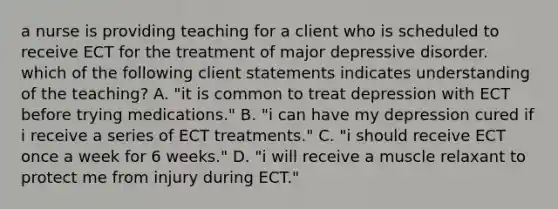 a nurse is providing teaching for a client who is scheduled to receive ECT for the treatment of major depressive disorder. which of the following client statements indicates understanding of the teaching? A. "it is common to treat depression with ECT before trying medications." B. "i can have my depression cured if i receive a series of ECT treatments." C. "i should receive ECT once a week for 6 weeks." D. "i will receive a muscle relaxant to protect me from injury during ECT."