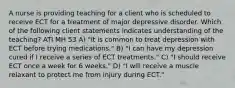 A nurse is providing teaching for a client who is scheduled to receive ECT for a treatment of major depressive disorder. Which of the following client statements indicates understanding of the teaching? ATI MH 53 A) "It is common to treat depression with ECT before trying medications." B) "I can have my depression cured if I receive a series of ECT treatments." C) "I should receive ECT once a week for 6 weeks." D) "I will receive a muscle relaxant to protect me from injury during ECT."