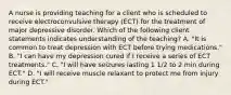 A nurse is providing teaching for a client who is scheduled to receive electroconvulsive therapy (ECT) for the treatment of major depressive disorder. Which of the following client statements indicates understanding of the teaching? A. "It is common to treat depression with ECT before trying medications." B. "I can have my depression cured if I receive a series of ECT treatments." C. "I will have seizures lasting 1 1/2 to 2 min during ECT." D. "I will receive muscle relaxant to protect me from injury during ECT."