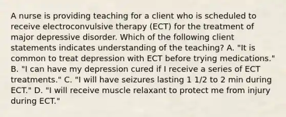 A nurse is providing teaching for a client who is scheduled to receive electroconvulsive therapy (ECT) for the treatment of major depressive disorder. Which of the following client statements indicates understanding of the teaching? A. "It is common to treat depression with ECT before trying medications." B. "I can have my depression cured if I receive a series of ECT treatments." C. "I will have seizures lasting 1 1/2 to 2 min during ECT." D. "I will receive muscle relaxant to protect me from injury during ECT."