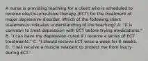 A nurse is providing teaching for a client who is scheduled to receive electroconvulsive therapy (ECT) for the treatment of major depressive disorder. Which of the following client statements indicates understanding of the teaching? A. "It is common to treat depression with ECT before trying medications." B. "I can have my depression cured if I receive a series of ECT treatments." C. "I should receive ECT once a week for 6 weeks. D. "I will receive a muscle relaxant to protect me from injury during ECT."