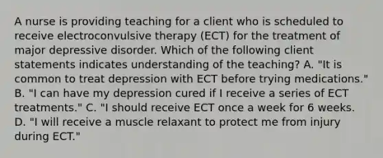 A nurse is providing teaching for a client who is scheduled to receive electroconvulsive therapy (ECT) for the treatment of major depressive disorder. Which of the following client statements indicates understanding of the teaching? A. "It is common to treat depression with ECT before trying medications." B. "I can have my depression cured if I receive a series of ECT treatments." C. "I should receive ECT once a week for 6 weeks. D. "I will receive a muscle relaxant to protect me from injury during ECT."