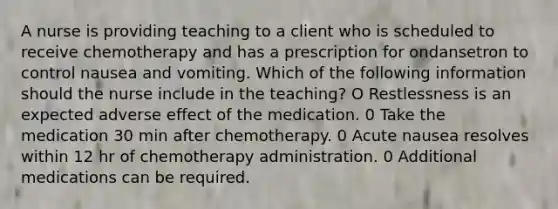 A nurse is providing teaching to a client who is scheduled to receive chemotherapy and has a prescription for ondansetron to control nausea and vomiting. Which of the following information should the nurse include in the teaching? O Restlessness is an expected adverse effect of the medication. 0 Take the medication 30 min after chemotherapy. 0 Acute nausea resolves within 12 hr of chemotherapy administration. 0 Additional medications can be required.